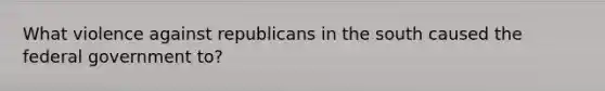 What violence against republicans in the south caused the federal government to?