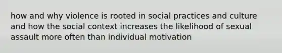 how and why violence is rooted in social practices and culture and how the social context increases the likelihood of sexual assault more often than individual motivation