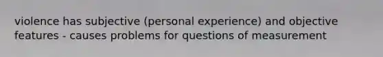 violence has subjective (personal experience) and objective features - causes problems for questions of measurement