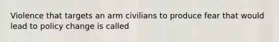 Violence that targets an arm civilians to produce fear that would lead to policy change is called