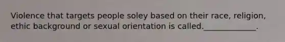 Violence that targets people soley based on their race, religion, ethic background or sexual orientation is called._____________.