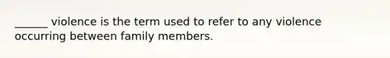 ______ violence is the term used to refer to any violence occurring between family members.