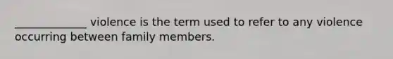 _____________ violence is the term used to refer to any violence occurring between family members.