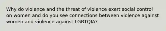 Why do violence and the threat of violence exert social control on women and do you see connections between violence against women and violence against LGBTQIA?