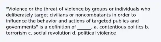 "Violence or the threat of violence by groups or individuals who deliberately target civilians or noncombatants in order to influence the behavior and actions of targeted publics and governments" is a definition of ______. a. contentious politics b. terrorism c. social revolution d. political violence