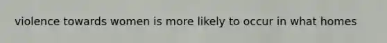 violence towards women is more likely to occur in what homes