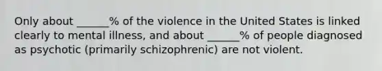 Only about ______% of the violence in the United States is linked clearly to mental illness, and about ______% of people diagnosed as psychotic (primarily schizophrenic) are not violent.