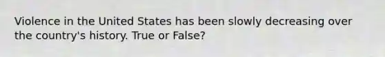 Violence in the United States has been slowly decreasing over the country's history. True or False?