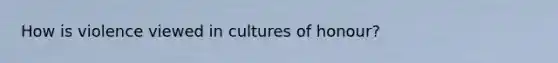 How is violence viewed in cultures of honour?