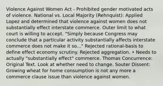 Violence Against Women Act - Prohibited gender motivated acts of violence. National vs. Local Majority (Rehnquist): Applied Lopez and determined that violence against women does not substantially effect interstate commerce. Outer limit to what court is willing to accept. "Simply because Congress may conclude that a particular activity substantially affects interstate commerce does not make it so..." Rejected rational-basis to define effect economy scrutiny. Rejected aggregation. • Needs to actually "substantially effect" commerce. Thomas Concurrence: Original Text. Look at whether need to change. Souter Dissent: Growing wheat for home consumption is not any more a commerce clause issue than violence against women.