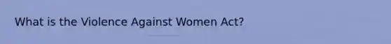 What is the Violence Against Women Act?