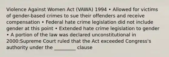 Violence Against Women Act (VAWA) 1994 • Allowed for victims of gender-based crimes to sue their offenders and receive compensation • Federal hate crime legislation did not include gender at this point • Extended hate crime legislation to gender • A portion of the law was declared unconstitutional in 2000:Supreme Court ruled that the Act exceeded Congress's authority under the _________ clause