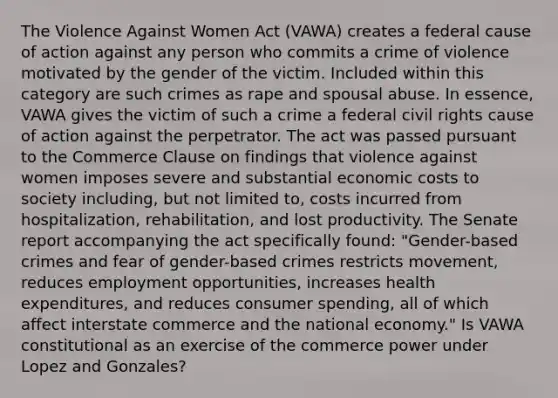 The Violence Against Women Act (VAWA) creates a federal cause of action against any person who commits a crime of violence motivated by the gender of the victim. Included within this category are such crimes as rape and spousal abuse. In essence, VAWA gives the victim of such a crime a federal civil rights cause of action against the perpetrator. The act was passed pursuant to the Commerce Clause on findings that violence against women imposes severe and substantial economic costs to society including, but not limited to, costs incurred from hospitalization, rehabilitation, and lost productivity. The Senate report accompanying the act specifically found: "Gender-based crimes and fear of gender-based crimes restricts movement, reduces employment opportunities, increases health expenditures, and reduces consumer spending, all of which affect interstate commerce and the national economy." Is VAWA constitutional as an exercise of the commerce power under Lopez and Gonzales?