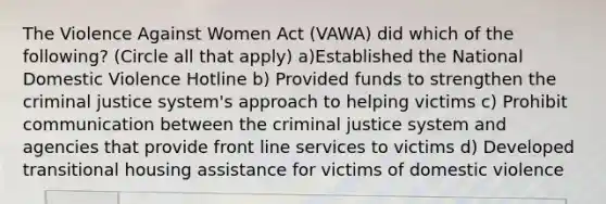 The Violence Against Women Act (VAWA) did which of the following? (Circle all that apply) a)Established the National Domestic Violence Hotline b) Provided funds to strengthen the criminal justice system's approach to helping victims c) Prohibit communication between the criminal justice system and agencies that provide front line services to victims d) Developed transitional housing assistance for victims of domestic violence