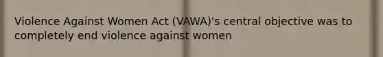 Violence Against Women Act (VAWA)'s central objective was to completely end violence against women