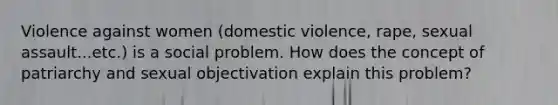 Violence against women (domestic violence, rape, sexual assault...etc.) is a social problem. How does the concept of patriarchy and sexual objectivation explain this problem?