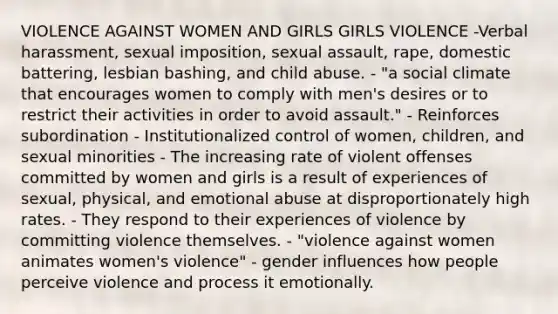 VIOLENCE AGAINST WOMEN AND GIRLS GIRLS VIOLENCE -Verbal harassment, sexual imposition, sexual assault, rape, domestic battering, lesbian bashing, and child abuse. - "a social climate that encourages women to comply with men's desires or to restrict their activities in order to avoid assault." - Reinforces subordination - Institutionalized control of women, children, and sexual minorities - The increasing rate of violent offenses committed by women and girls is a result of experiences of sexual, physical, and emotional abuse at disproportionately high rates. - They respond to their experiences of violence by committing violence themselves. - "violence against women animates women's violence" - gender influences how people perceive violence and process it emotionally.