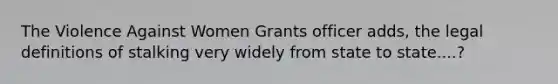 The Violence Against Women Grants officer adds, the legal definitions of stalking very widely from state to state....?