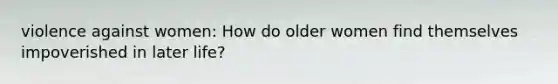 violence against women: How do older women find themselves impoverished in later life?