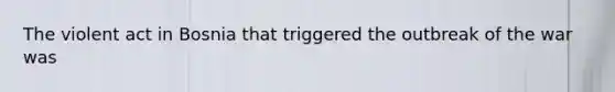 The violent act in Bosnia that triggered the outbreak of the war was
