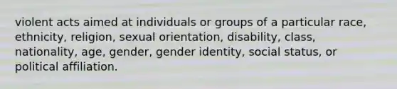 violent acts aimed at individuals or groups of a particular race, ethnicity, religion, sexual orientation, disability, class, nationality, age, gender, gender identity, social status, or political affiliation.