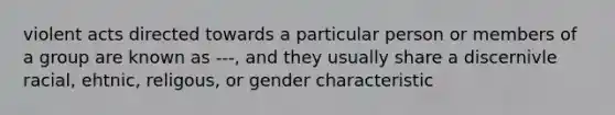 violent acts directed towards a particular person or members of a group are known as ---, and they usually share a discernivle racial, ehtnic, religous, or gender characteristic