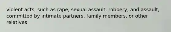 violent acts, such as rape, sexual assault, robbery, and assault, committed by intimate partners, family members, or other relatives