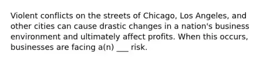 Violent conflicts on the streets of Chicago, Los Angeles, and other cities can cause drastic changes in a nation's business environment and ultimately affect profits. When this occurs, businesses are facing a(n) ___ risk.