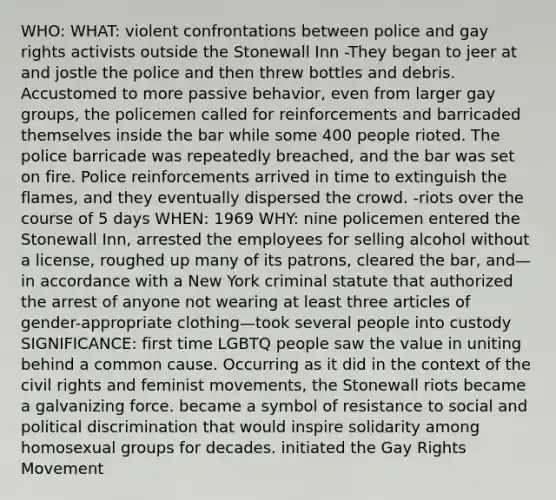 WHO: WHAT: violent confrontations between police and gay rights activists outside the Stonewall Inn -They began to jeer at and jostle the police and then threw bottles and debris. Accustomed to more passive behavior, even from larger gay groups, the policemen called for reinforcements and barricaded themselves inside the bar while some 400 people rioted. The police barricade was repeatedly breached, and the bar was set on fire. Police reinforcements arrived in time to extinguish the flames, and they eventually dispersed the crowd. -riots over the course of 5 days WHEN: 1969 WHY: nine policemen entered the Stonewall Inn, arrested the employees for selling alcohol without a license, roughed up many of its patrons, cleared the bar, and—in accordance with a New York criminal statute that authorized the arrest of anyone not wearing at least three articles of gender-appropriate clothing—took several people into custody SIGNIFICANCE: first time LGBTQ people saw the value in uniting behind a common cause. Occurring as it did in the context of the civil rights and feminist movements, the Stonewall riots became a galvanizing force. became a symbol of resistance to social and political discrimination that would inspire solidarity among homosexual groups for decades. initiated the Gay Rights Movement