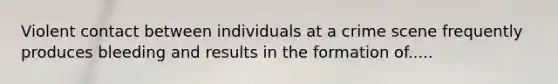 Violent contact between individuals at a crime scene frequently produces bleeding and results in the formation of.....