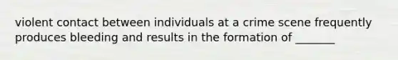 violent contact between individuals at a crime scene frequently produces bleeding and results in the formation of _______