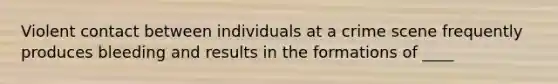 Violent contact between individuals at a crime scene frequently produces bleeding and results in the formations of ____