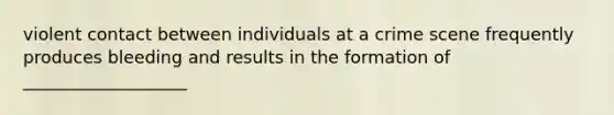 violent contact between individuals at a crime scene frequently produces bleeding and results in the formation of ___________________