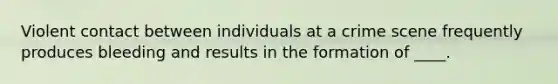 Violent contact between individuals at a crime scene frequently produces bleeding and results in the formation of ____.