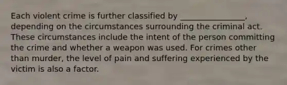 Each violent crime is further classified by ________________, depending on the circumstances surrounding the criminal act. These circumstances include the intent of the person committing the crime and whether a weapon was used. For crimes other than murder, the level of pain and suffering experienced by the victim is also a factor.