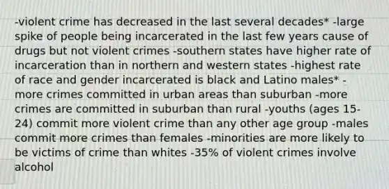 -violent crime has decreased in the last several decades* -large spike of people being incarcerated in the last few years cause of drugs but not violent crimes -southern states have higher rate of incarceration than in northern and western states -highest rate of race and gender incarcerated is black and Latino males* -more crimes committed in urban areas than suburban -more crimes are committed in suburban than rural -youths (ages 15-24) commit more violent crime than any other age group -males commit more crimes than females -minorities are more likely to be victims of crime than whites -35% of violent crimes involve alcohol