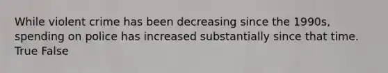 While violent crime has been decreasing since the 1990s, spending on police has increased substantially since that time. True False