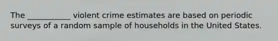 The ___________ violent crime estimates are based on periodic surveys of a random sample of households in the United States.