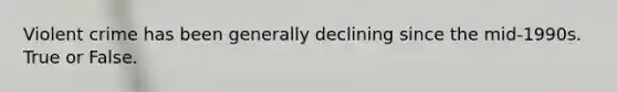 Violent crime has been generally declining since the mid-1990s. True or False.