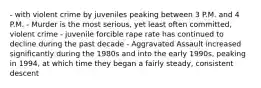 - with violent crime by juveniles peaking between 3 P.M. and 4 P.M. - Murder is the most serious, yet least often committed, violent crime - juvenile forcible rape rate has continued to decline during the past decade - Aggravated Assault increased significantly during the 1980s and into the early 1990s, peaking in 1994, at which time they began a fairly steady, consistent descent