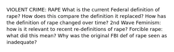 VIOLENT CRIME: RAPE What is the current Federal definition of rape? How does this compare the definition it replaced? How has the definition of rape changed over time? 2nd Wave Feminism: how is it relevant to recent re-definitions of rape? Forcible rape: what did this mean? Why was the original FBI def of rape seen as inadequate?