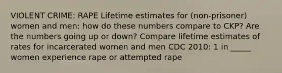 VIOLENT CRIME: RAPE Lifetime estimates for (non-prisoner) women and men: how do these numbers compare to CKP? Are the numbers going up or down? Compare lifetime estimates of rates for incarcerated women and men CDC 2010: 1 in _____ women experience rape or attempted rape