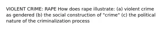 VIOLENT CRIME: RAPE How does rape illustrate: (a) violent crime as gendered (b) the social construction of "crime" (c) the political nature of the criminalization process