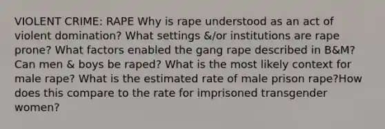 VIOLENT CRIME: RAPE Why is rape understood as an act of violent domination? What settings &/or institutions are rape prone? What factors enabled the gang rape described in B&M? Can men & boys be raped? What is the most likely context for male rape? What is the estimated rate of male prison rape?How does this compare to the rate for imprisoned transgender women?