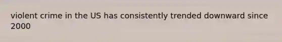 violent crime in the US has consistently trended downward since 2000