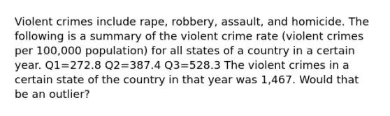 Violent crimes include rape, robbery, assault, and homicide. The following is a summary of the violent crime rate (violent crimes per 100,000 population) for all states of a country in a certain year. Q1=272.8 Q2=387.4 Q3=528.3 The violent crimes in a certain state of the country in that year was 1,467. Would that be an outlier?