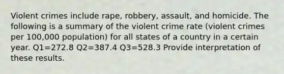 Violent crimes include rape, robbery, assault, and homicide. The following is a summary of the violent crime rate (violent crimes per 100,000 population) for all states of a country in a certain year. Q1=272.8 Q2=387.4 Q3=528.3 Provide interpretation of these results.