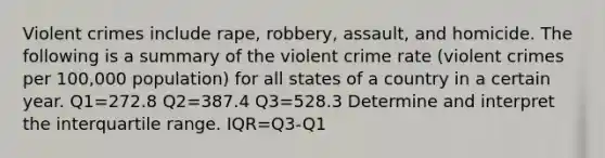 Violent crimes include rape, robbery, assault, and homicide. The following is a summary of the violent crime rate (violent crimes per 100,000 population) for all states of a country in a certain year. Q1=272.8 Q2=387.4 Q3=528.3 Determine and interpret the interquartile range. IQR=Q3-Q1