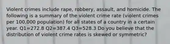 Violent crimes include rape, robbery, assault, and homicide. The following is a summary of the violent crime rate (violent crimes per 100,000 population) for all states of a country in a certain year. Q1=272.8 Q2=387.4 Q3=528.3 Do you believe that the distribution of violent crime rates is skewed or symmetric?