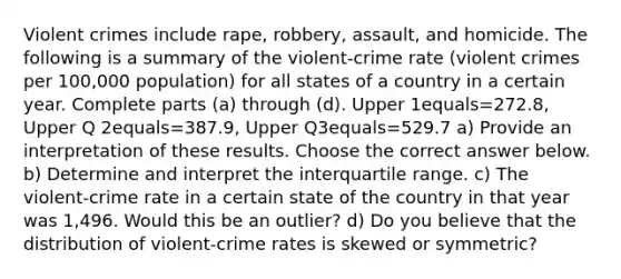 Violent crimes include​ rape, robbery,​ assault, and homicide. The following is a summary of the​ violent-crime rate​ (violent crimes per​ 100,000 population) for all states of a country in a certain year. Complete parts​ (a) through​ (d). Upper 1equals=272.8​, Upper Q 2equals=387.9​, Upper Q3equals=529.7 a) Provide an interpretation of these results. Choose the correct answer below. b) Determine and interpret the interquartile range. c) The​ violent-crime rate in a certain state of the country in that year was 1,496. Would this be an​ outlier? d) Do you believe that the distribution of​ violent-crime rates is skewed or​ symmetric?